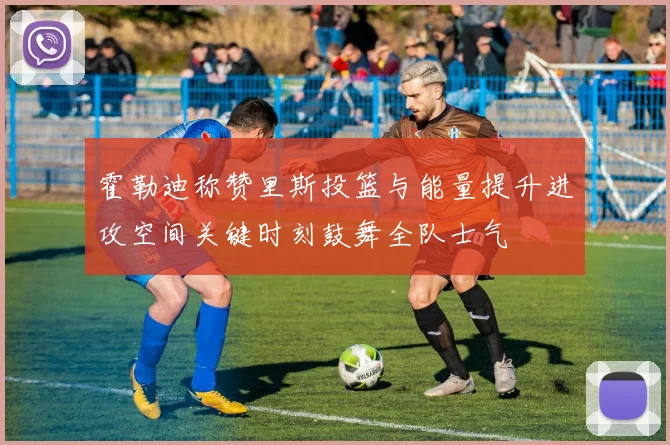 霍勒迪称赞里斯投篮与能量提升进攻空间关键时刻鼓舞全队士气