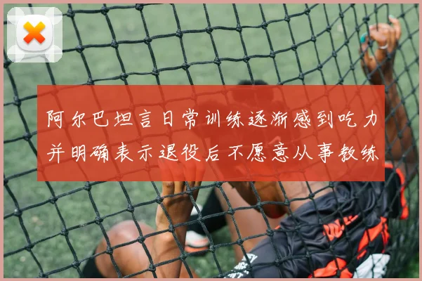 阿尔巴坦言日常训练逐渐感到吃力并明确表示退役后不愿意从事教练工作