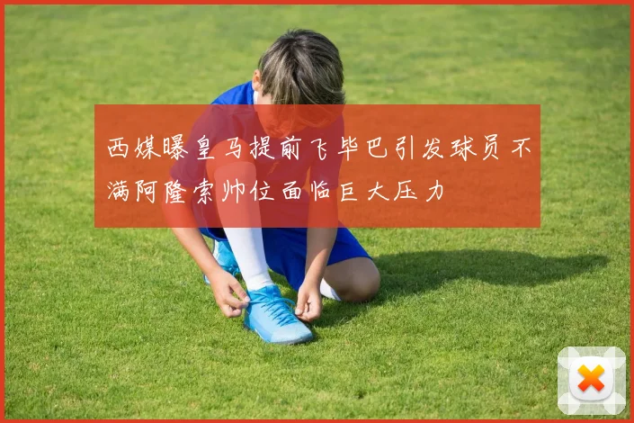 西媒曝皇马提前飞毕巴引发球员不满阿隆索帅位面临巨大压力