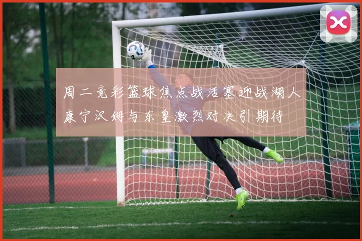 周二竞彩篮球焦点战活塞迎战湖人康宁汉姆与东皇激烈对决引期待