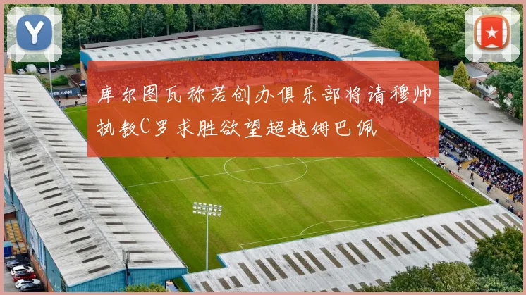 库尔图瓦称若创办俱乐部将请穆帅执教C罗求胜欲望超越姆巴佩