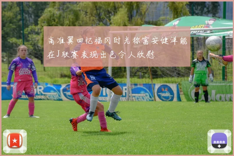 高准翼回忆福冈时光称富安健洋能在J联赛表现出色令人欣慰