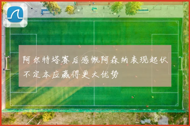 阿尔特塔赛后感慨阿森纳表现起伏不定本应赢得更大优势
