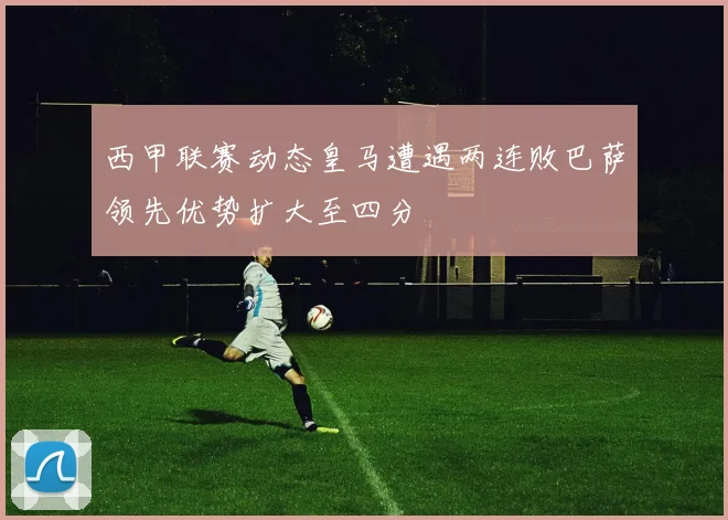 西甲联赛动态皇马遭遇两连败巴萨领先优势扩大至四分