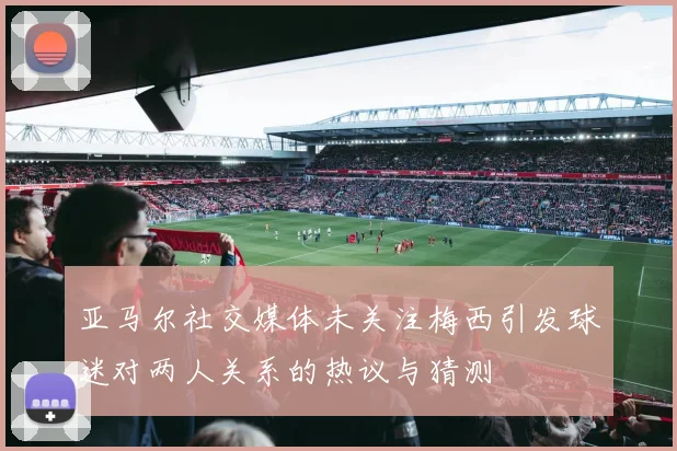 亚马尔社交媒体未关注梅西引发球迷对两人关系的热议与猜测