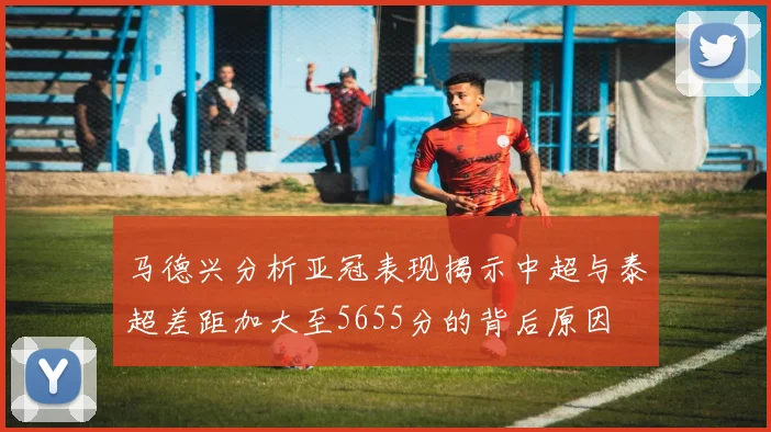 马德兴分析亚冠表现揭示中超与泰超差距加大至5655分的背后原因