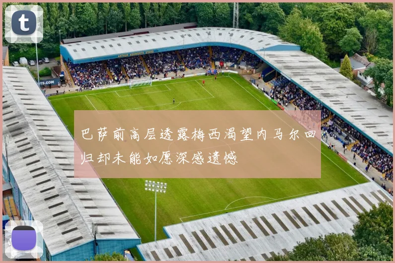 巴萨前高层透露梅西渴望内马尔回归却未能如愿深感遗憾