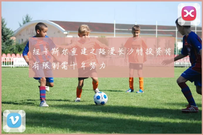 纽卡斯尔重建之路漫长沙特投资将有限制需十年努力
