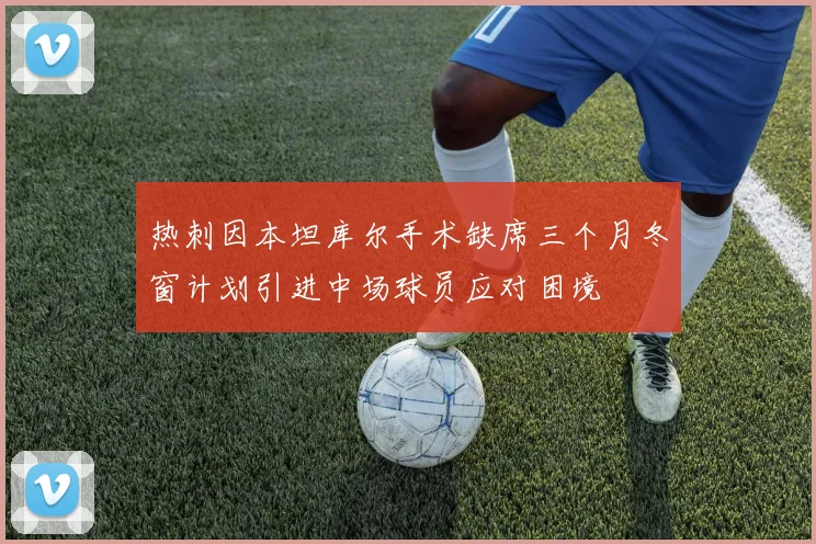 热刺因本坦库尔手术缺席三个月冬窗计划引进中场球员应对困境
