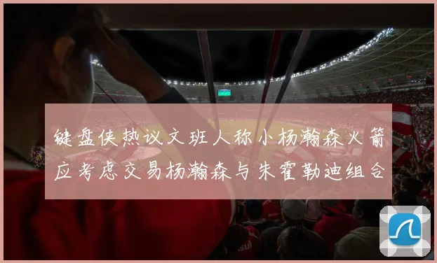 键盘侠热议文班人称小杨瀚森火箭应考虑交易杨瀚森与朱霍勒迪组合