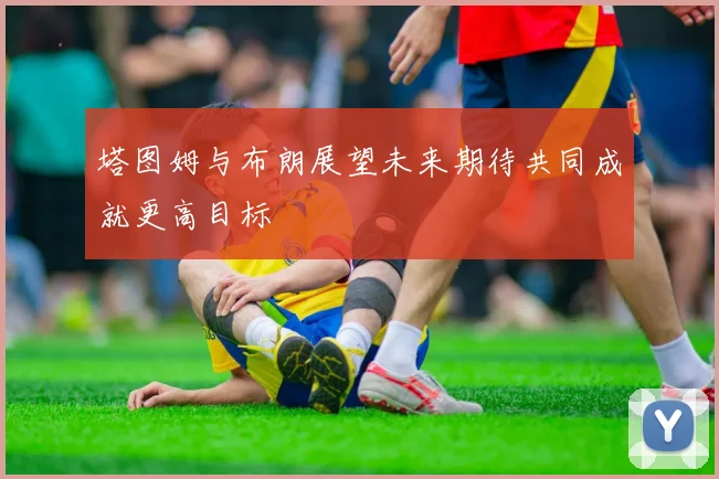 塔图姆与布朗展望未来期待共同成就更高目标
