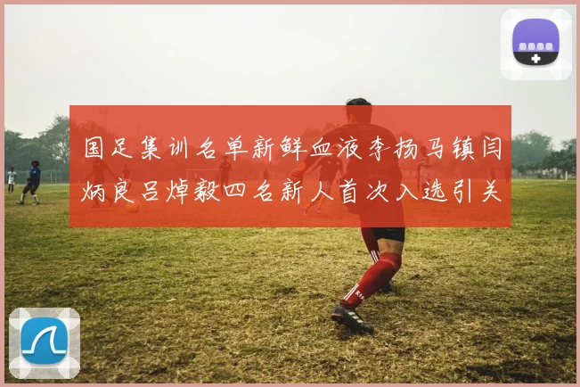 国足集训名单新鲜血液李扬马镇闫炳良吕焯毅四名新人首次入选引关注