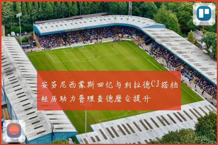 安芬尼西蒙斯回忆与利拉德CJ搭档经历助力普理查德磨合提升