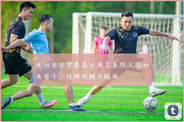 米切尔称赞泰森全明星表现沉稳如老将令人惊艳的精彩瞬间