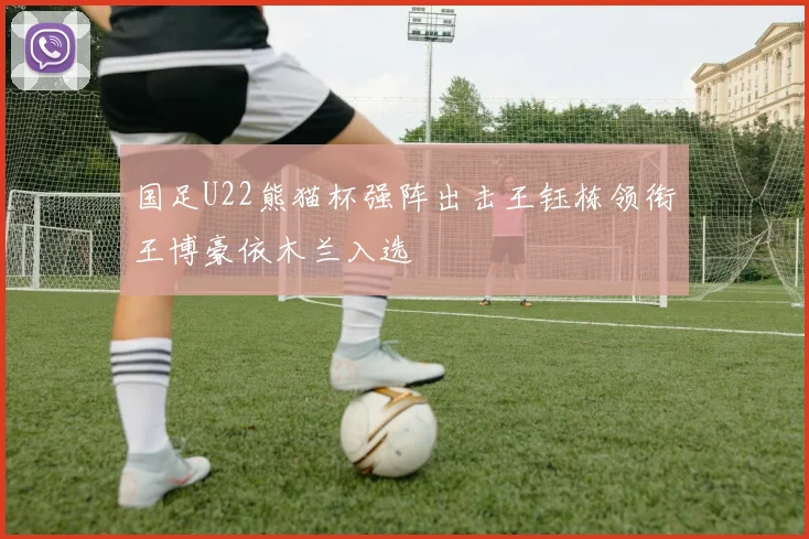 国足U22熊猫杯强阵出击王钰栋领衔王博豪依木兰入选
