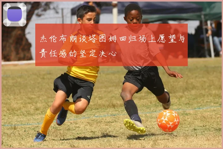 杰伦布朗谈塔图姆回归场上愿望与责任感的坚定决心